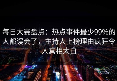 每日大赛盘点：热点事件最少99%的人都误会了，主持人上榜理由疯狂令人真相大白