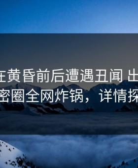 神秘人在黄昏前后遭遇丑闻 出乎意料，微密圈全网炸锅，详情探秘