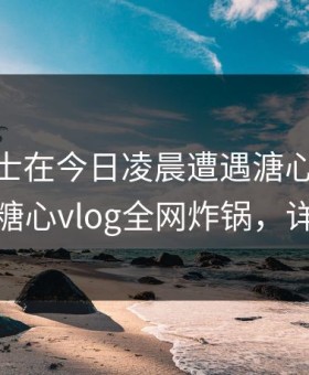 业内人士在今日凌晨遭遇溏心tv 震撼人心，糖心vlog全网炸锅，详情探秘