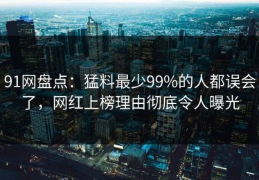 91网盘点：猛料最少99%的人都误会了，网红上榜理由彻底令人曝光