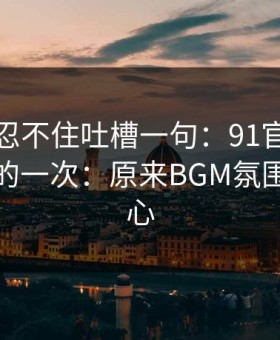 我真的忍不住吐槽一句：91官网让我最破防的一次：原来BGM氛围才是核心