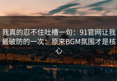 我真的忍不住吐槽一句：91官网让我最破防的一次：原来BGM氛围才是核心
