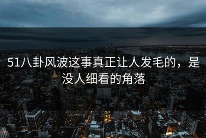 51八卦风波这事真正让人发毛的，是没人细看的角落
