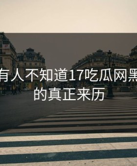 居然还有人不知道17吃瓜网黑料中心的真正来历