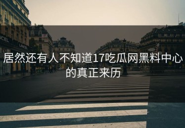 居然还有人不知道17吃瓜网黑料中心的真正来历