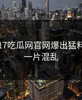 刚刚，17吃瓜网官网爆出猛料，现场一片混乱