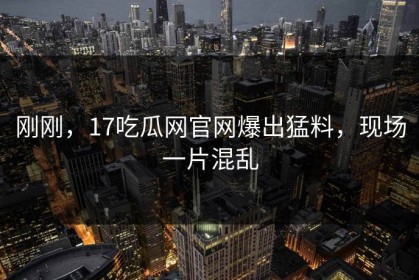 刚刚，17吃瓜网官网爆出猛料，现场一片混乱