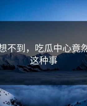 你绝对想不到，吃瓜中心竟然发生了这种事