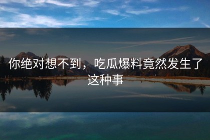 你绝对想不到，吃瓜爆料竟然发生了这种事