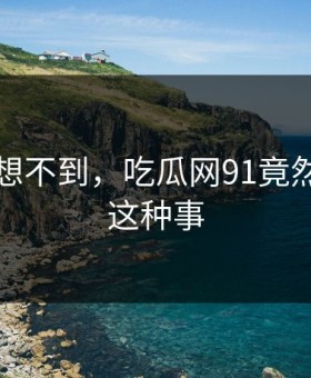 你绝对想不到，吃瓜网91竟然发生了这种事