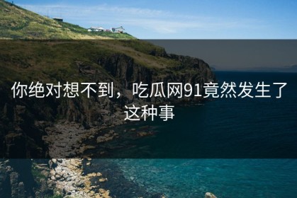 你绝对想不到，吃瓜网91竟然发生了这种事