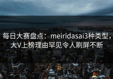 每日大赛盘点：meiridasai3种类型，大V上榜理由罕见令人刷屏不断