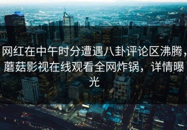网红在中午时分遭遇八卦评论区沸腾，蘑菇影视在线观看全网炸锅，详情曝光