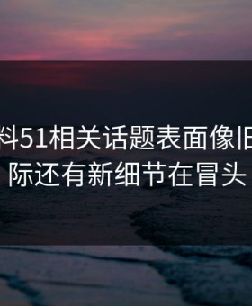 吃瓜爆料51相关话题表面像旧闻，实际还有新细节在冒头