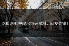 吃瓜网91被曝出惊天黑料，网友炸锅！