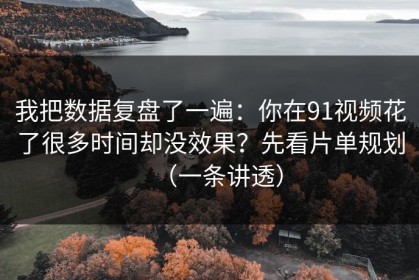 我把数据复盘了一遍：你在91视频花了很多时间却没效果？先看片单规划（一条讲透）