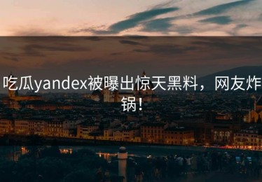 吃瓜yandex被曝出惊天黑料，网友炸锅！