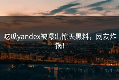 吃瓜yandex被曝出惊天黑料，网友炸锅！