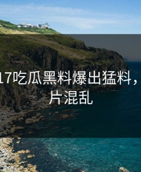 刚刚，17吃瓜黑料爆出猛料，现场一片混乱
