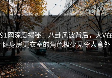 91网深度揭秘：八卦风波背后，大V在健身房更衣室的角色极少见令人意外