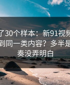我对比了30个样本：新91视频为什么你总刷到同一类内容？多半是更新节奏没弄明白