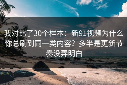 我对比了30个样本：新91视频为什么你总刷到同一类内容？多半是更新节奏没弄明白