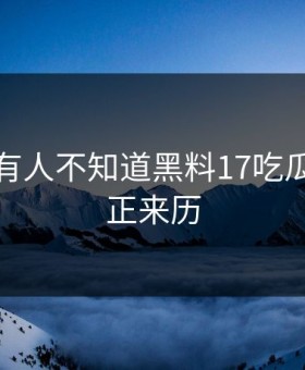 居然还有人不知道黑料17吃瓜网的真正来历
