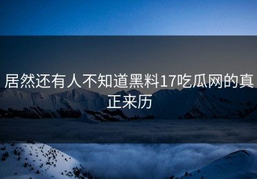 居然还有人不知道黑料17吃瓜网的真正来历