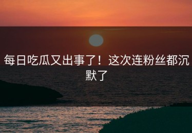 每日吃瓜又出事了！这次连粉丝都沉默了