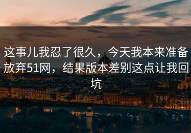 这事儿我忍了很久，今天我本来准备放弃51网，结果版本差别这点让我回坑