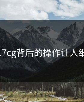 揭秘：17cg背后的操作让人细思极恐