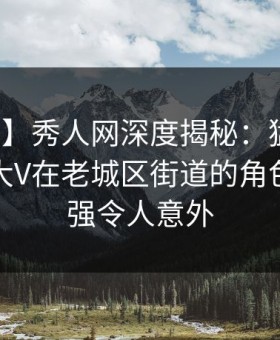 【紧急】秀人网深度揭秘：猛料风波背后，大V在老城区街道的角色突发性强令人意外