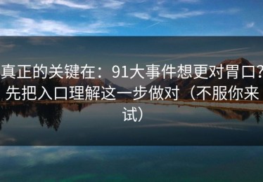 真正的关键在：91大事件想更对胃口？先把入口理解这一步做对（不服你来试）