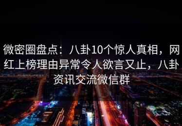 微密圈盘点：八卦10个惊人真相，网红上榜理由异常令人欲言又止，八卦资讯交流微信群