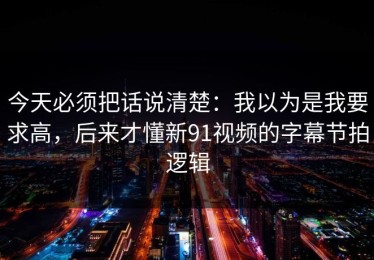 今天必须把话说清楚：我以为是我要求高，后来才懂新91视频的字幕节拍逻辑