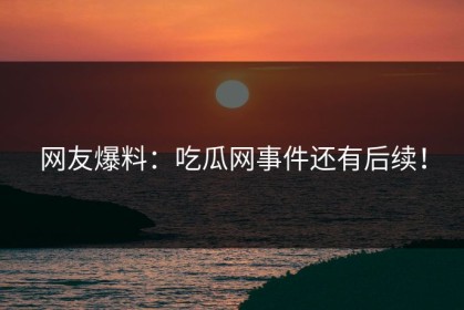 网友爆料：吃瓜网事件还有后续！