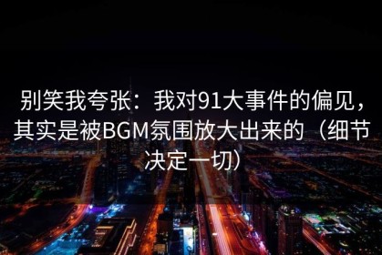 别笑我夸张：我对91大事件的偏见，其实是被BGM氛围放大出来的（细节决定一切）