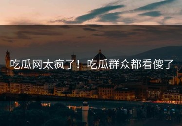 吃瓜网太疯了！吃瓜群众都看傻了