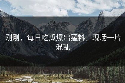 刚刚，每日吃瓜爆出猛料，现场一片混乱