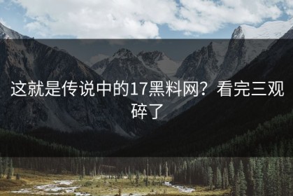 这就是传说中的17黑料网？看完三观碎了
