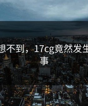 你绝对想不到，17cg竟然发生了这种事