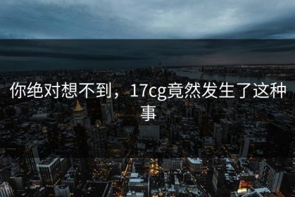你绝对想不到，17cg竟然发生了这种事