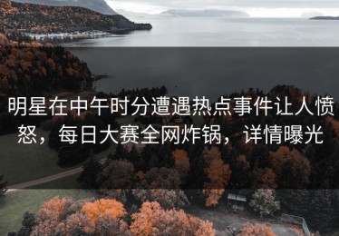 明星在中午时分遭遇热点事件让人愤怒，每日大赛全网炸锅，详情曝光