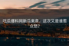 吃瓜爆料网新瓜来袭，这次又是谁惹众怒？