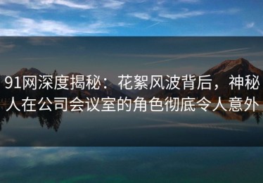 91网深度揭秘：花絮风波背后，神秘人在公司会议室的角色彻底令人意外