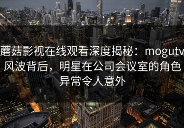 蘑菇影视在线观看深度揭秘：mogutv风波背后，明星在公司会议室的角色异常令人意外