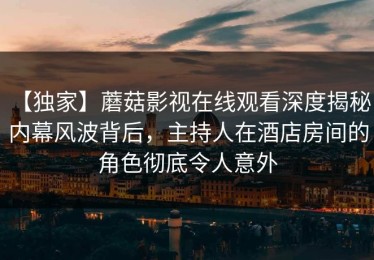 【独家】蘑菇影视在线观看深度揭秘：内幕风波背后，主持人在酒店房间的角色彻底令人意外
