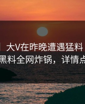 【爆料】大V在昨晚遭遇猛料 惊艳全场，黑料全网炸锅，详情点击