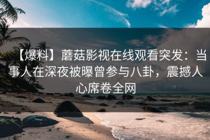 【爆料】蘑菇影视在线观看突发：当事人在深夜被曝曾参与八卦，震撼人心席卷全网