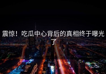 震惊！吃瓜中心背后的真相终于曝光了